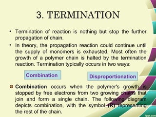 3. TERMINATION
• Termination of reaction is nothing but stop the further
propagation of chain.
• In theory, the propagation reaction could continue until
the supply of monomers is exhausted. Most often the
growth of a polymer chain is halted by the termination
reaction. Termination typically occurs in two ways:
Combination occurs when the polymer's growth is
stopped by free electrons from two growing chains that
join and form a single chain. The following diagram
depicts combination, with the symbol (R) representing
the rest of the chain.
Combination Disproportionation
 