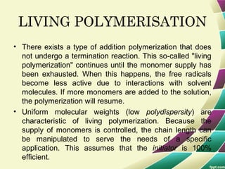 LIVING POLYMERISATION
• There exists a type of addition polymerization that does
not undergo a termination reaction. This so-called "living
polymerization" continues until the monomer supply has
been exhausted. When this happens, the free radicals
become less active due to interactions with solvent
molecules. If more monomers are added to the solution,
the polymerization will resume.
• Uniform molecular weights (low polydispersity) are
characteristic of living polymerization. Because the
supply of monomers is controlled, the chain length can
be manipulated to serve the needs of a specific
application. This assumes that the initiator is 100%
efficient.
 