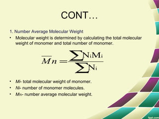 CONT…
1. Number Average Molecular Weight
• Molecular weight is determined by calculating the total molecular
weight of monomer and total number of monomer.
• Mi- total molecular weight of monomer.
• Ni- number of monomer molecules.
• Mn- number average molecular weight.
∑
∑=
i
ii
N
MN
nM
 