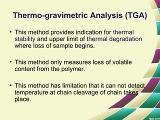 Thermo-gravimetric Analysis (TGA)
• This method provides indication for thermal
stability and upper limit of thermal degradation
where loss of sample begins.
• This method only measures loss of volatile
content from the polymer.
• This method has limitation that it can not detect
temperature at chain cleavage of chain takes
place.
 