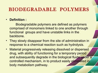 BIODEGRADABLE POLYMERS
• Definition :
Biodegradable polymers are defined as polymers
comprised of monomers linked to one another through
functional groups and have unstable links in the
backbone.
• They slowly disappear from the site of administration in
response to a chemical reaction such as hydrolysis.
• Material progressively releasing dissolved or dispersed
drug, with ability of functioning for a temporary period
and subsequently degrade in the biological fluids under a
controlled mechanism, in to product easily eliminated in
body metabolism pathway.
 