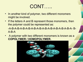 CONT…..
• In another kind of polymer, two different monomers
might be involved.
• If the letters A and B represent those monomers, then
the polymer could be represented as:
-A-B-A-B-A-B-A-B-A-B-A-B-A-B-A-B-A-B-A-B-A-B-A- B-
A-B-A
• A polymer with two different monomers is known as a
COPOLYMER / HOMOPOLYMER.
 