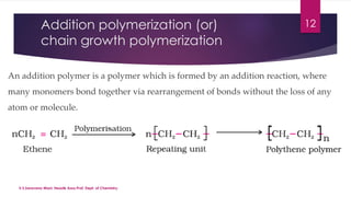 Addition polymerization (or) 
chain growth polymerization 
12 
An addition polymer is a polymer which is formed by an addition reaction, where 
many monomers bond together via rearrangement of bonds without the loss of any 
atom or molecule. 
V.S.Saravana Mani, Head& Asso.Prof, Dept. of Chemistry. 
 