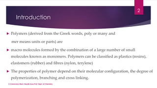 Introduction 
 Polymers (derived from the Greek words, poly or many and 
mer means units or parts) are 
 macro molecules formed by the combination of a large number of small 
molecules known as monomers. Polymers can be classified as plastics (resins), 
elastomers (rubber) and fibres (nylon, terylene) 
 The properties of polymer depend on their molecular configuration, the degree of 
polymerization, branching and cross linking. 
2 
V.S.Saravana Mani, Head& Asso.Prof, Dept. of Chemistry. 
 