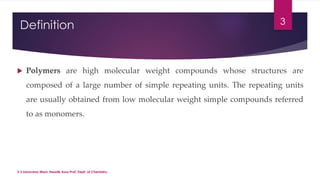Definition 
3 
 Polymers are high molecular weight compounds whose structures are 
composed of a large number of simple repeating units. The repeating units 
are usually obtained from low molecular weight simple compounds referred 
to as monomers. 
V.S.Saravana Mani, Head& Asso.Prof, Dept. of Chemistry. 
 