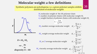 Molecular weight: a few definitions 
Synthetic polymers are polydisperse, i.e. a given polymer sample exhibits 
Mi 
wi 
Mi molecular weight of the ith polymer chain 
Ni number of polymer chains with molecular weight Mi 
wi weight fraction of polymer chains with molecular weight Mi 
 
 
M N 
 
i 
i 
i 
i i 
__ 
n N 
M 
Mn number average molecular weight 
 
 
N M 
 
i 
i i 
i 
i i 
w N M 
M 
2 
__ 
Mw weight average molecular weight 
 
 
M 2 
 
i 
N M 
i i 
i 
i i 
z 
N M 
3 
__ 
Mz or Z-average molecular weight 
Mn 
Mw 
Mz 
Ð = Mw /Mn 
푷푫푰 = 
푴풘 
푴풏 
dispersity (1 – 10) 
  
  
 
1 
2 
1 
__ 
 
 
 
 
 
 
 
 
 
 
 
N M 
 
i 
i i 
i 
i i 
N M 
M M  viscosity average molecular weight 
(0 <  < 1) 
distribution of molecular weights 
38 
 