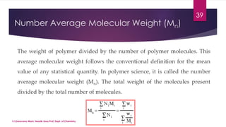 Number Average Molecular Weight (Mn) 
39 
The weight of polymer divided by the number of polymer molecules. This 
average molecular weight follows the conventional definition for the mean 
value of any statistical quantity. In polymer science, it is called the number 
average molecular weight (Mn). The total weight of the molecules present 
divided by the total number of molecules. 
V.S.Saravana Mani, Head& Asso.Prof, Dept. of Chemistry. 
 