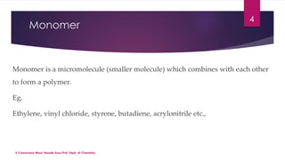 Monomer 
Monomer is a micromolecule (smaller molecule) which combines with each other 
to form a polymer. 
Eg. 
Ethylene, vinyl chloride, styrene, butadiene, acrylonitrile etc., 
4 
V.S.Saravana Mani, Head& Asso.Prof, Dept. of Chemistry. 
 