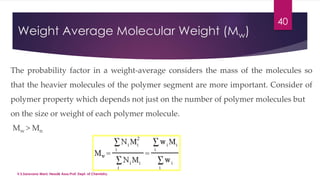 Weight Average Molecular Weight (Mw) 
40 
The probability factor in a weight-average considers the mass of the molecules so 
that the heavier molecules of the polymer segment are more important. Consider of 
polymer property which depends not just on the number of polymer molecules but 
on the size or weight of each polymer molecule. 
Mw > Mn 
V.S.Saravana Mani, Head& Asso.Prof, Dept. of Chemistry. 
 