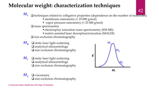 Molecular weight: characterization techniques 
Mn  techniques related to colligative properties (dependence on the number of molecules) 
 membrane osmometry (> 25 000 g/mol) 
 vapor pressure osmometry (< 25 000 g/mol) 
 mass spectrometry 
 electrospray ionization mass spectrometry (ESI-MS) 
 matrix-assisted laser desorption/ionization (MALDI) 
 size exclusion chromatography 
Mw 
 static laser light scattering 
 analytical ultracentrifuge 
 size exclusion chromatography 
Mz 
 static laser light scattering 
 analytical ultracentrifuge 
 size exclusion chromatography 
M 
 viscometry 
 size exclusion chromatography 
Mi 
wi 
Mn 
Mw 
Mz 
V.S.Saravana Mani, Head& Asso.Prof, Dept. of Chemistry. 
42 
 