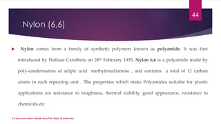 Nylon (6,6) 
 Nylon comes from a family of synthetic polymers known as polyamide. It was first 
introduced by Wallace Carothers on 28th February 1935. Nylon 6,6 is a polyamide made by 
poly-condensation of adipic acid methylenediamine , and contains a total of 12 carbon 
atoms in each repeating unit . The properties which make Polyamides suitable for plastic 
applications are resistance to toughness, thermal stability, good appearance, resistance to 
chemicals etc 
44 
V.S.Saravana Mani, Head& Asso.Prof, Dept. of Chemistry. 
 