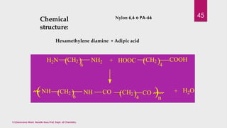Chemical 
structure: 
Nylon 6,6 o PA-66 
Hexamethylene diamine + Adipic acid 
(CH2 ) 
+ HOOC ( ) COOH 
H2N NH2 CH2 
6 
(NH CH2 NH CO 
( ) ( CH2 ) 
CO ) 
6 4 n 4 
+ H2O 
45 
V.S.Saravana Mani, Head& Asso.Prof, Dept. of Chemistry. 
 