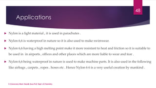 Applications 
 Nylon is a light material , it is used in parachutes . 
 Nylon 6,6 is waterproof in nature so it is also used to make swimwear. 
48 
 Nylon 6,6 having a high melting point make it more resistant to heat and friction so it is suitable to 
be used in in airports , offices and other places which are more liable to wear and tear . 
 Nylon 6,6 being waterproof in nature is used to make machine parts. It is also used in the following 
like airbags , carpets , ropes . hoses etc . Hence Nylon 6 6 is a very useful creation by mankind . 
V.S.Saravana Mani, Head& Asso.Prof, Dept. of Chemistry. 
 