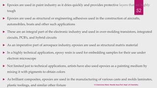  Epoxies are used in paint industry as it dries quickly and provides protective layers that are highly 
52 
tough 
 Epoxies are used as structural or engineering adhesives used in the construction of aircrafts, 
automobiles, boats and other such applications 
 These are an integral part of the electronic industry and used in over-molding transistors, integrated 
circuits, PCB’s, and hybrid circuits 
 As an imperative part of aerospace industry, epoxies are used as structural matrix material 
 In a highly technical application, epoxy resin is used for embedding samples for their use under 
electron microscope 
 Not limited just to technical applications, artists have also used epoxies as a painting medium by 
mixing it with pigments to obtain colors 
 As brilliant composites, epoxies are used in the manufacturing of various casts and molds laminates, 
plastic toolings, and similar other fixture V.S.Saravana Mani, Head& Asso.Prof, Dept. of Chemistry. 
 