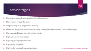 Advantages 
 The system is simple and requires thermal insulation. 
 The polymer obtained is pure. 
 Large castings may be prepared directly. 
 Molecular weight distribution can be easily changed with the use of a chain transfer agent. 
 The product obtained has high optical clarity 
 High rates of polymerization 
 High degree of polymerization 
 High purity of product 
 High molar mass polymer are produce 
58 
V.S.Saravana Mani, Head& Asso.Prof, Dept. of Chemistry. 
 