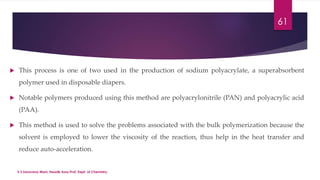 61 
 This process is one of two used in the production of sodium polyacrylate, a superabsorbent 
polymer used in disposable diapers. 
 Notable polymers produced using this method are polyacrylonitrile (PAN) and polyacrylic acid 
(PAA). 
 This method is used to solve the problems associated with the bulk polymerization because the 
solvent is employed to lower the viscosity of the reaction, thus help in the heat transfer and 
reduce auto-acceleration. 
V.S.Saravana Mani, Head& Asso.Prof, Dept. of Chemistry. 
 