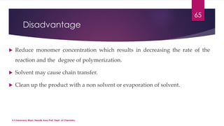 Disadvantage 
 Reduce monomer concentration which results in decreasing the rate of the 
reaction and the degree of polymerization. 
 Solvent may cause chain transfer. 
 Clean up the product with a non solvent or evaporation of solvent. 
V.S.Saravana Mani, Head& Asso.Prof, Dept. of Chemistry. 
65 
 