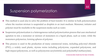Suspension polymerization 
66 
 This method is used also to solve the problem of heat transfer. It is similar to bulk polymerization 
where the reaction mixture is suspended as droplets in an inert medium. Monomer, initiator and 
polymer must be insoluble in the suspension media such as water. 
 Suspension polymerization is a heterogeneous radical polymerization process that uses mechanical 
agitation to mix a monomer or mixture of monomers in a liquid phase, such as water, while the 
monomers polymerize, forming spheres of polymer. 
 This process is used in the production of many commercial resins, including polyvinyl chloride 
(PVC), a widely used plastic, styrene resins including polystyrene, expanded polystyrene, and 
high-impact polystyrene, as well as poly(styrene-acrylonitrile) and poly(methyl methacrylate). 
V.S.Saravana Mani, Head& Asso.Prof, Dept. of Chemistry. 
 