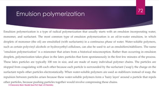 Emulsion polymerization 
72 
Emulsion polymerization is a type of radical polymerization that usually starts with an emulsion incorporating water, 
monomer, and surfactant. The most common type of emulsion polymerization is an oil-in-water emulsion, in which 
droplets of monomer (the oil) are emulsified (with surfactants) in a continuous phase of water. Water-soluble polymers, 
such as certain polyvinyl alcohols or hydroxyethyl celluloses, can also be used to act as emulsifiers/stabilizers. The name 
"emulsion polymerization" is a misnomer that arises from a historical misconception. Rather than occurring in emulsion 
droplets, polymerization takes place in the latex particles that form spontaneously in the first few minutes of the process. 
These latex particles are typically 100 nm in size, and are made of many individual polymer chains. The particles are 
stopped from coagulating with each other because each particle is surrounded by the surfactant ('soap'); the charge on the 
surfactant repels other particles electrostatically. When water-soluble polymers are used as stabilizers instead of soap, the 
repulsion between particles arises because these water-soluble polymers form a 'hairy layer' around a particle that repels 
other particles, because pushing particles together would involve compressing these chains. 
V.S.Saravana Mani, Head& Asso.Prof, Dept. of Chemistry. 
 