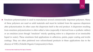 73 
 Emulsion polymerization is used to manufacture several commercially important polymers. Many 
of these polymers are used as solid materials and must be isolated from the aqueous dispersion 
after polymerization. In other cases the dispersion itself is the end product. A dispersion resulting 
from emulsion polymerization is often called a latex (especially if derived from a synthetic rubber) 
or an emulsion (even though "emulsion" strictly speaking refers to a dispersion of an immiscible 
liquid in water). These emulsions find applications in adhesives, paints, paper coating and textile 
coatings. They are often preferred over solvent-based products in these applications due to the 
absence of VOCs (Volatile Organic Compounds) in them. 
V.S.Saravana Mani, Head& Asso.Prof, Dept. of Chemistry. 
 