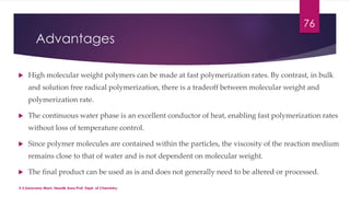 Advantages 
76 
 High molecular weight polymers can be made at fast polymerization rates. By contrast, in bulk 
and solution free radical polymerization, there is a tradeoff between molecular weight and 
polymerization rate. 
 The continuous water phase is an excellent conductor of heat, enabling fast polymerization rates 
without loss of temperature control. 
 Since polymer molecules are contained within the particles, the viscosity of the reaction medium 
remains close to that of water and is not dependent on molecular weight. 
 The final product can be used as is and does not generally need to be altered or processed. 
V.S.Saravana Mani, Head& Asso.Prof, Dept. of Chemistry. 
 