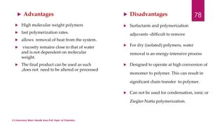  Advantages  Disadvantages 
 High molecular weight polymers 
 fast polymerization rates. 
 allows removal of heat from the system. 
 viscosity remains close to that of water 
and is not dependent on molecular 
weight. 
 The final product can be used as such 
,does not need to be altered or processed 
 Surfactants and polymerization 
adjuvants -difficult to remove 
 For dry (isolated) polymers, water 
removal is an energy-intensive process 
 Designed to operate at high conversion of 
monomer to polymer. This can result in 
significant chain transfer to polymer. 
 Can not be used for condensation, ionic or 
Ziegler-Natta polymerization. 
78 
V.S.Saravana Mani, Head& Asso.Prof, Dept. of Chemistry. 
 