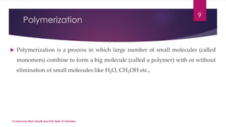 Polymerization 
9 
 Polymerization is a process in which large number of small molecules (called 
monomers) combine to form a big molecule (called a polymer) with or without 
elimination of small molecules like H2O, CH3OH etc., 
V.S.Saravana Mani, Head& Asso.Prof, Dept. of Chemistry. 
 
