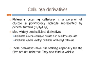 Cellulose derivatives
 Naturally occurring cellulose- is a polymer of
glucose, a polyhydroxy molecule represented by
general formula (C6H10O5)n
 Most widely used cellulose derivatives
 Cellulose esters- cellulose nitrate and cellulose acetate
 Cellulose ethers -methyl cellulose and ethyl cellulose
-
 These derivatives have film forming capability but the
films are not adherent. They also tend to wrinkle
11
 