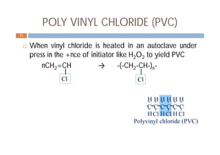 POLY VINYL CHLORIDE (PVC)
 When vinyl chloride is heated in an autoclave under
press in the +nce of initiator like H2O2 to yield PVC
nCH2=CH → -(-CH2-CH-)n-
12
ClCl Cl
C C C C C C
HHH
HHHHHH
Polyvinyl chloride (PVC)
Cl Cl
 