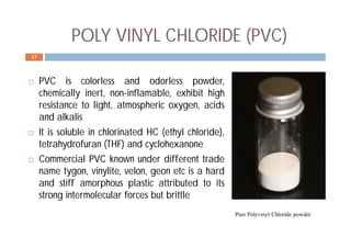  PVC is colorless and odorless powder,
chemically inert, non-inflamable, exhibit high
resistance to light, atmospheric oxygen, acids
and alkalis
 It is soluble in chlorinated HC (ethyl chloride),
tetrahydrofuran (THF) and cyclohexanone
 Commercial PVC known under different trade
name tygon, vinylite, velon, geon etc is a hard
and stiff amorphous plastic attributed to its
strong intermolecular forces but brittle
13
Pure Polyvinyl Chloride powder
POLY VINYL CHLORIDE (PVC)
 