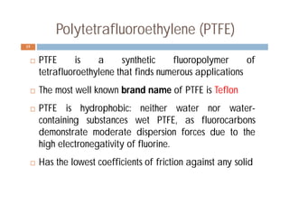 Polytetrafluoroethylene (PTFE)
 PTFE is a synthetic fluoropolymer of
tetrafluoroethylene that finds numerous applications
 The most well known brand name of PTFE is Teflon
 PTFE is hydrophobic: neither water nor water-
containing substances wet PTFE, as fluorocarbons
demonstrate moderate dispersion forces due to the
high electronegativity of fluorine.
 Has the lowest coefficients of friction against any solid
15
 