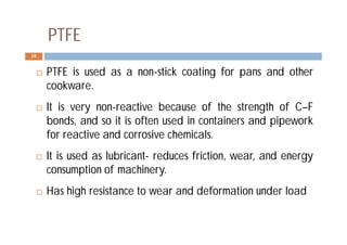 PTFE
 PTFE is used as a non-stick coating for pans and other
cookware.
 It is very non-reactive because of the strength of C–F
bonds, and so it is often used in containers and pipework
for reactive and corrosive chemicals.
 It is used as lubricant- reduces friction, wear, and energy
consumption of machinery.
 Has high resistance to wear and deformation under load
18
 