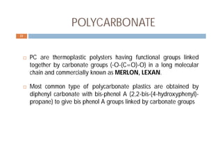  PC are thermoplastic polysters having functional groups linked
together by carbonate groups (-O-(C=O)-O) in a long molecular
chain and commercially known as MERLON, LEXAN.
 Most common type of polycarbonate plastics are obtained by
diphenyl carbonate with bis-phenol A (2,2-bis-(4-hydroxyphenyl)-
propane) to give bis phenol A groups linked by carbonate groups
21
POLYCARBONATE
 