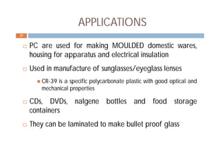 APPLICATIONS
 PC are used for making MOULDED domestic wares,
housing for apparatus and electrical insulation
 Used in manufacture of sunglasses/eyeglass lenses
 CR-39 is a specific polycarbonate plastic with good optical and
mechanical properties
 CDs, DVDs, nalgene bottles and food storage
containers
 They can be laminated to make bullet proof glass
25
 