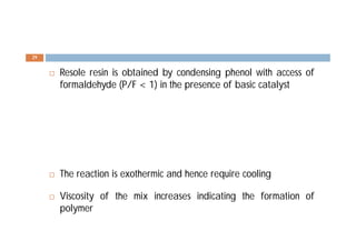  Resole resin is obtained by condensing phenol with access of
formaldehyde (P/F < 1) in the presence of basic catalyst
 The reaction is exothermic and hence require cooling
 Viscosity of the mix increases indicating the formation of
polymer
29
 