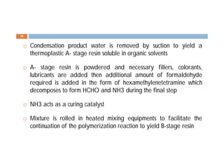  Condensation product water is removed by suction to yield a
thermoplastic A- stage resin soluble in organic solvents
 A- stage resin is powdered and necessary fillers, colorants,
lubricants are added then additional amount of formaldehyde
required is added in the form of hexamethylenetetramine which
decomposes to form HCHO and NH3 during the final step
 NH3 acts as a curing catalyst
 Mixture is rolled in heated mixing equipments to facilitate the
continuation of the polymerization reaction to yield B-stage resin
30
 
