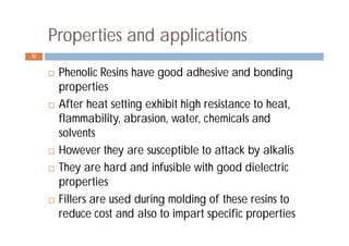 Properties and applications
 Phenolic Resins have good adhesive and bonding
properties
 After heat setting exhibit high resistance to heat,
flammability, abrasion, water, chemicals and
solvents
 However they are susceptible to attack by alkalis
 They are hard and infusible with good dielectric
properties
 Fillers are used during molding of these resins to
reduce cost and also to impart specific properties
32
 