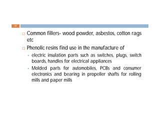  Common fillers- wood powder, asbestos, cotton rags
etc
 Phenolic resins find use in the manufacture of
 electric insulation parts such as switches, plugs, switch
boards, handles for electrical appliances
 Molded parts for automobiles, PCBs and consumer
electronics and bearing in propeller shafts for rolling
mills and paper mills
33
 