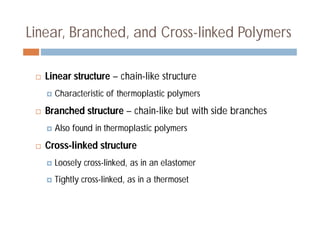 Linear, Branched, and Cross-linked Polymers
 Linear structure – chain-like structure
 Characteristic of thermoplastic polymers
 Branched structure – chain-like but with side branches
 Also found in thermoplastic polymers
 Cross-linked structure
 Loosely cross-linked, as in an elastomer
 Tightly cross-linked, as in a thermoset
 