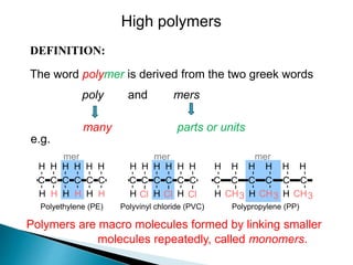 DEFINITION:
The word polymer is derived from the two greek words
poly and mers
Polymers are macro molecules formed by linking smaller
molecules repeatedly, called monomers.
parts or units
many
C C C C C C
H
H
H
H
H
H
H
H
H
H
H
H
Polyethylene (PE)
mer
Cl
Cl Cl
C C C C C C
H
H
H
H
H
H
H
H
H
Polyvinyl chloride (PVC)
mer
Polypropylene (PP)
CH3
C C C C C C
H
H
H
H
H
H
H
H
H
CH3 CH3
mer
e.g.
High polymers
 