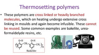 Thermosetting polymers
• These polymers are cross linked or heavily branched
molecules, which on heating undergo extensive cross
linking in moulds and again become infusible. These cannot
be reused. Some common examples are bakelite, urea-
formaldelyde resins, etc.
 