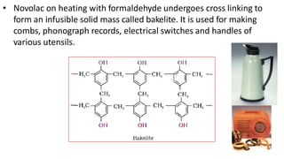 • Novolac on heating with formaldehyde undergoes cross linking to
form an infusible solid mass called bakelite. It is used for making
combs, phonograph records, electrical switches and handles of
various utensils.
 