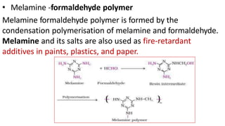 • Melamine -formaldehyde polymer
Melamine formaldehyde polymer is formed by the
condensation polymerisation of melamine and formaldehyde.
Melamine and its salts are also used as fire-retardant
additives in paints, plastics, and paper.
 