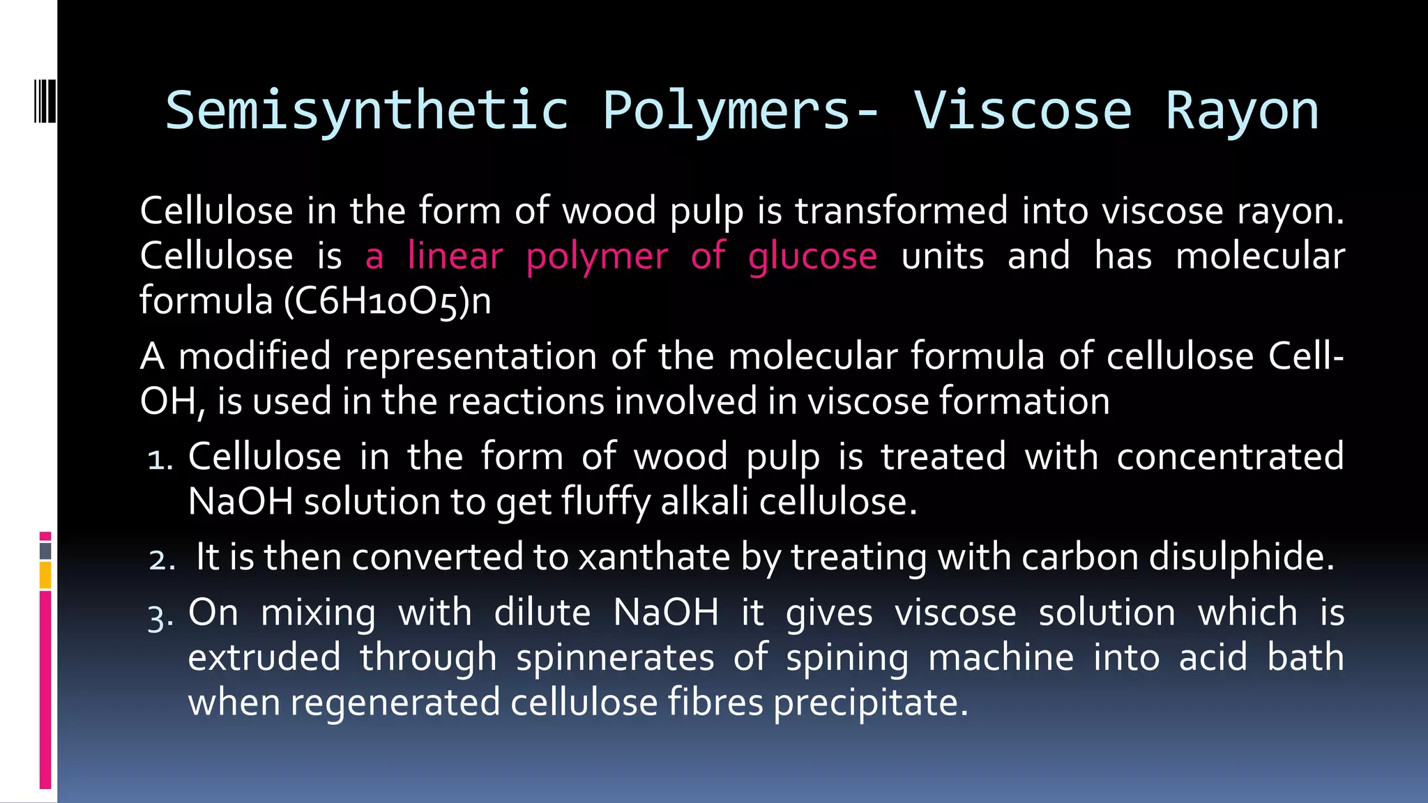 Semisynthetic Polymers- Viscose Rayon
Cellulose in the form of wood pulp is transformed into viscose rayon.
Cellulose is a linear polymer of glucose units and has molecular
formula (C6H10O5)n
A modified representation of the molecular formula of cellulose Cell-
OH, is used in the reactions involved in viscose formation
1. Cellulose in the form of wood pulp is treated with concentrated
NaOH solution to get fluffy alkali cellulose.
2. It is then converted to xanthate by treating with carbon disulphide.
3. On mixing with dilute NaOH it gives viscose solution which is
extruded through spinnerates of spining machine into acid bath
when regenerated cellulose fibres precipitate.
 