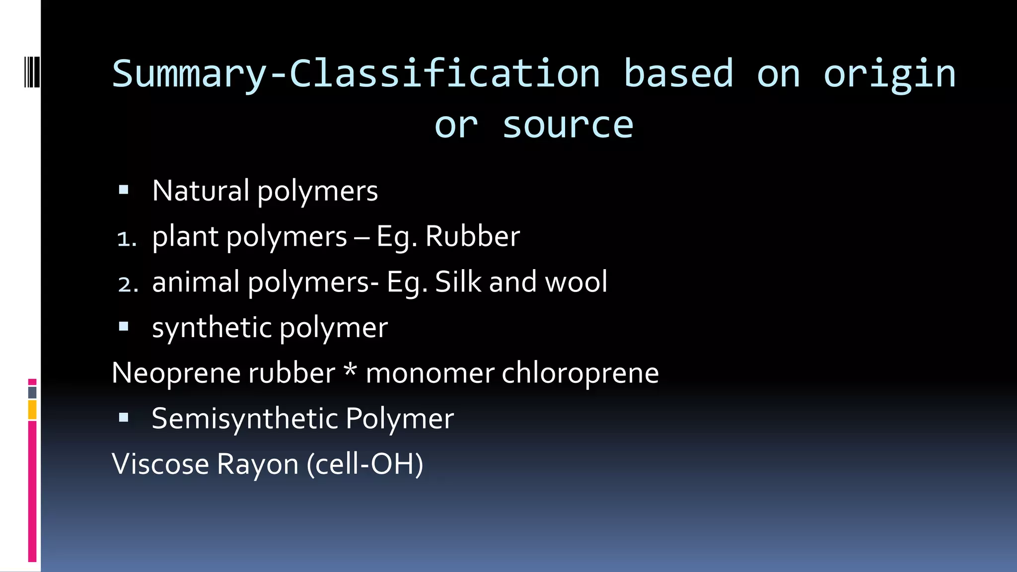 Summary-Classification based on origin
or source
 Natural polymers
1. plant polymers – Eg. Rubber
2. animal polymers- Eg. Silk and wool
 synthetic polymer
Neoprene rubber * monomer chloroprene
 Semisynthetic Polymer
Viscose Rayon (cell-OH)
 