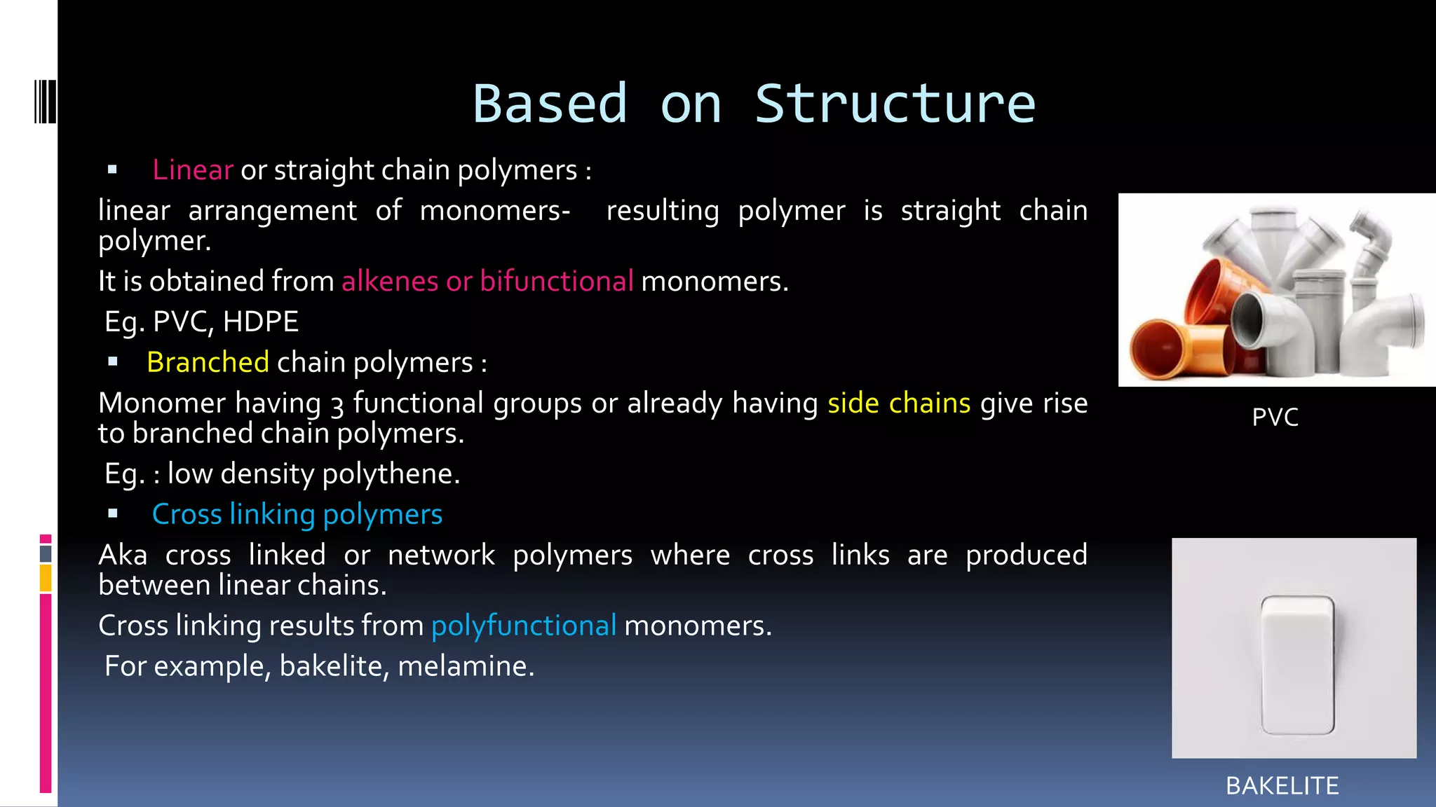 Based on Structure
 Linear or straight chain polymers :
linear arrangement of monomers- resulting polymer is straight chain
polymer.
It is obtained from alkenes or bifunctional monomers.
Eg. PVC, HDPE
 Branched chain polymers :
Monomer having 3 functional groups or already having side chains give rise
to branched chain polymers.
Eg. : low density polythene.
 Cross linking polymers
Aka cross linked or network polymers where cross links are produced
between linear chains.
Cross linking results from polyfunctional monomers.
For example, bakelite, melamine.
BAKELITE
PVC
 