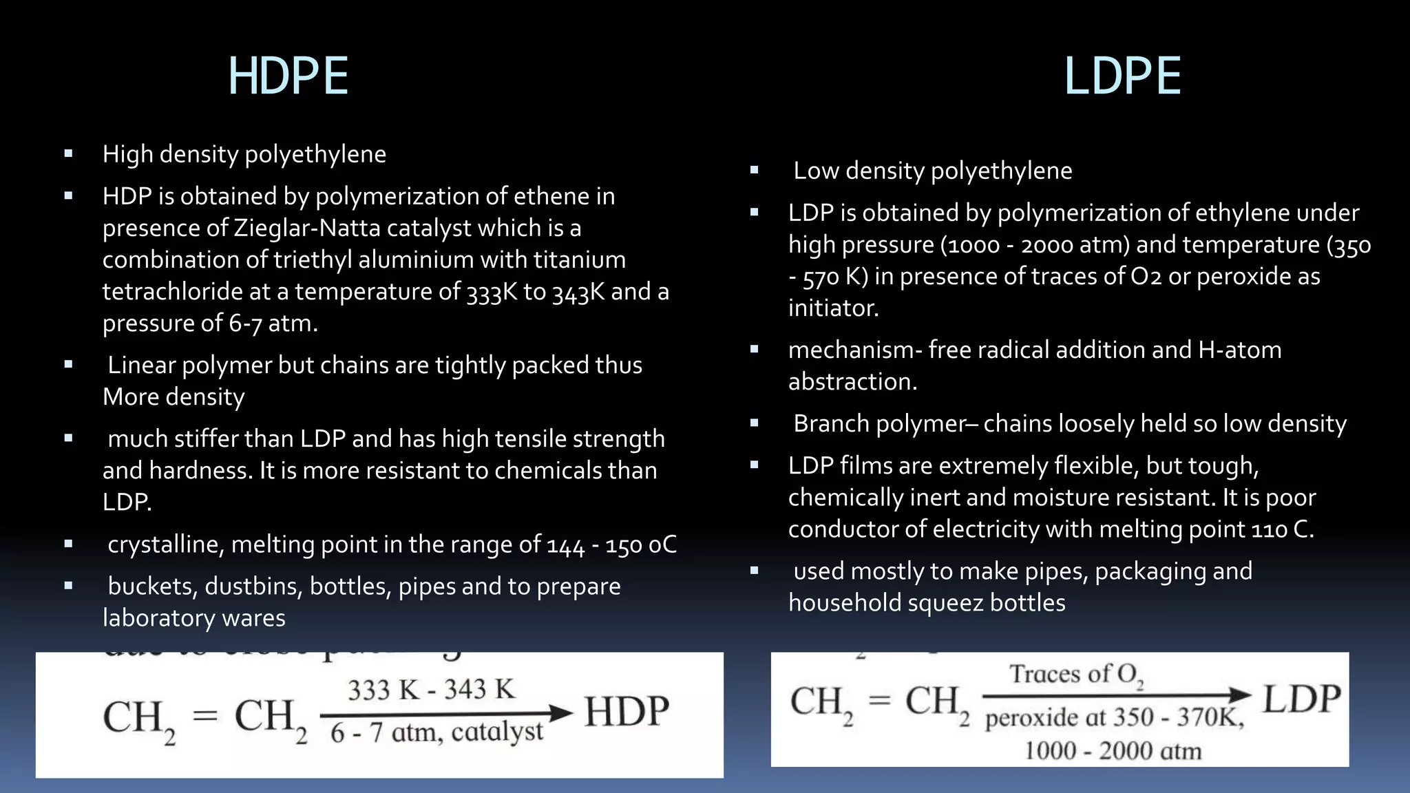 HDPE LDPE
 High density polyethylene
 HDP is obtained by polymerization of ethene in
presence of Zieglar-Natta catalyst which is a
combination of triethyl aluminium with titanium
tetrachloride at a temperature of 333K to 343K and a
pressure of 6-7 atm.
 Linear polymer but chains are tightly packed thus
More density
 much stiffer than LDP and has high tensile strength
and hardness. It is more resistant to chemicals than
LDP.
 crystalline, melting point in the range of 144 - 150 0C
 buckets, dustbins, bottles, pipes and to prepare
laboratory wares
 Low density polyethylene
 LDP is obtained by polymerization of ethylene under
high pressure (1000 - 2000 atm) and temperature (350
- 570 K) in presence of traces of O2 or peroxide as
initiator.
 mechanism- free radical addition and H-atom
abstraction.
 Branch polymer– chains loosely held so low density
 LDP films are extremely flexible, but tough,
chemically inert and moisture resistant. It is poor
conductor of electricity with melting point 110 C.
 used mostly to make pipes, packaging and
household squeez bottles
 