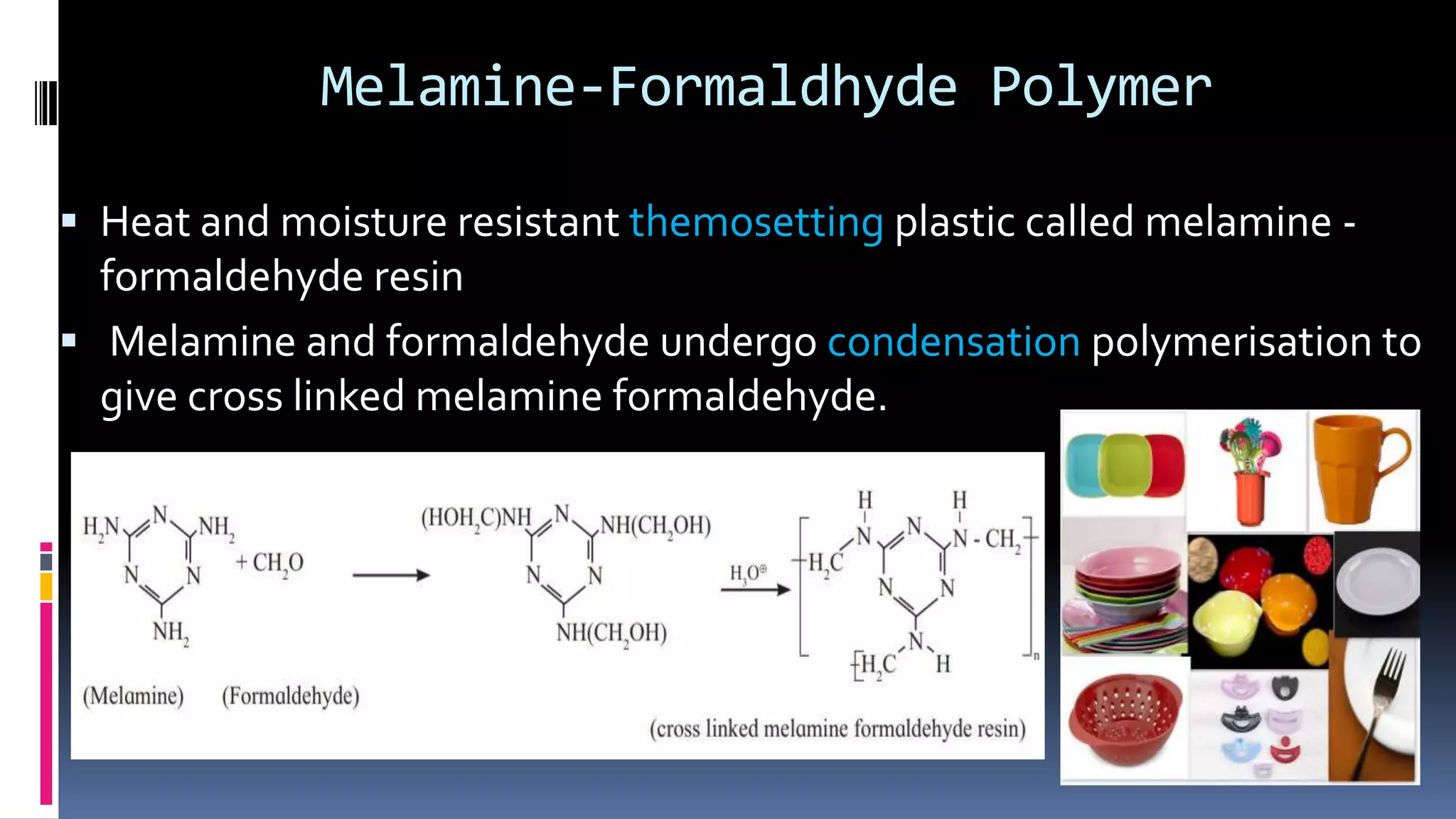 Melamine-Formaldhyde Polymer
 Heat and moisture resistant themosetting plastic called melamine -
formaldehyde resin
 Melamine and formaldehyde undergo condensation polymerisation to
give cross linked melamine formaldehyde.
 