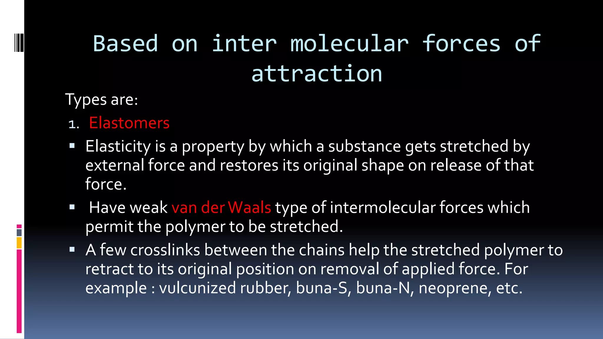 Based on inter molecular forces of
attraction
Types are:
1. Elastomers
 Elasticity is a property by which a substance gets stretched by
external force and restores its original shape on release of that
force.
 Have weak van derWaals type of intermolecular forces which
permit the polymer to be stretched.
 A few crosslinks between the chains help the stretched polymer to
retract to its original position on removal of applied force. For
example : vulcunized rubber, buna-S, buna-N, neoprene, etc.
 