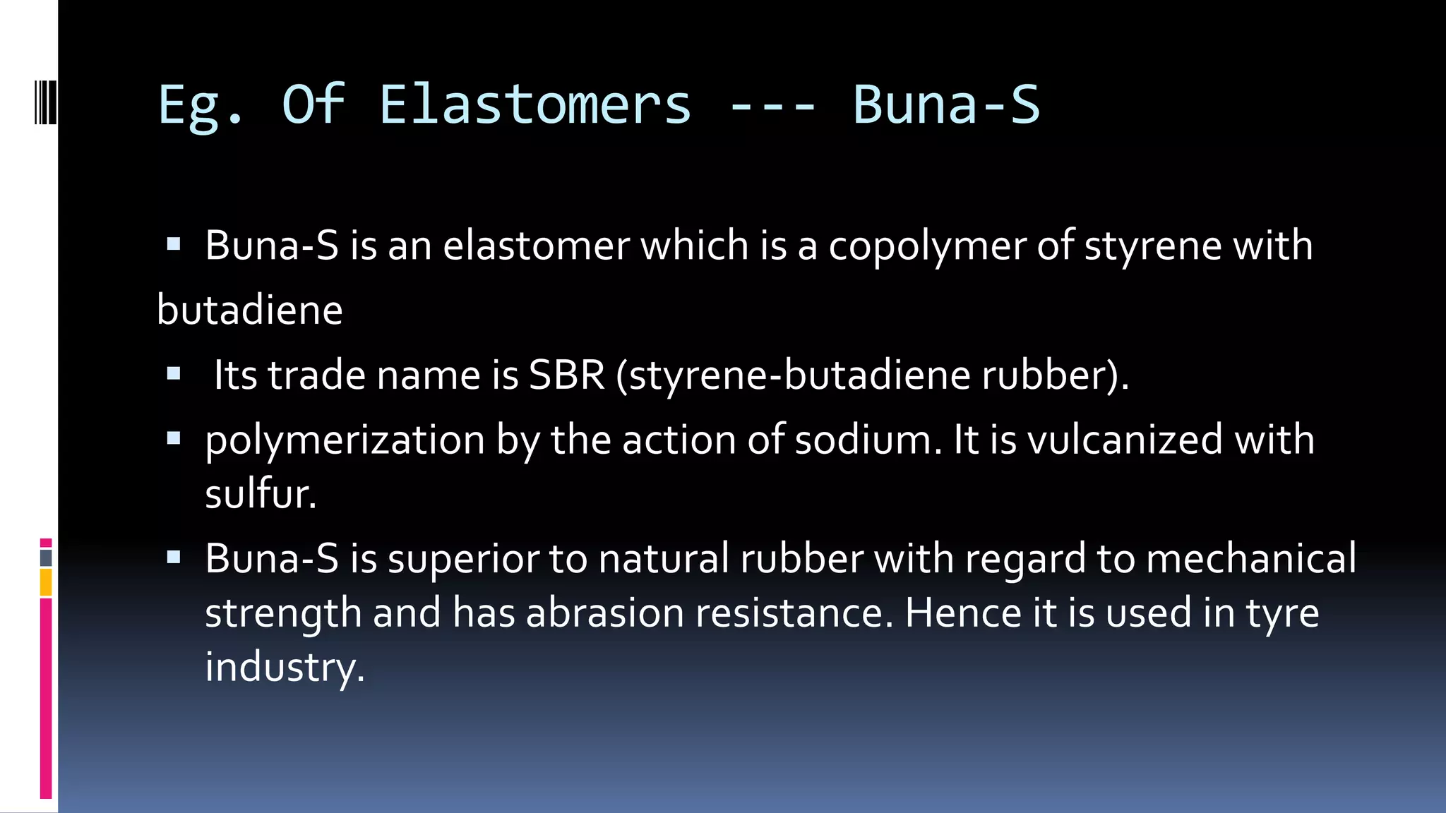Eg. Of Elastomers --- Buna-S
 Buna-S is an elastomer which is a copolymer of styrene with
butadiene
 Its trade name is SBR (styrene-butadiene rubber).
 polymerization by the action of sodium. It is vulcanized with
sulfur.
 Buna-S is superior to natural rubber with regard to mechanical
strength and has abrasion resistance. Hence it is used in tyre
industry.
 